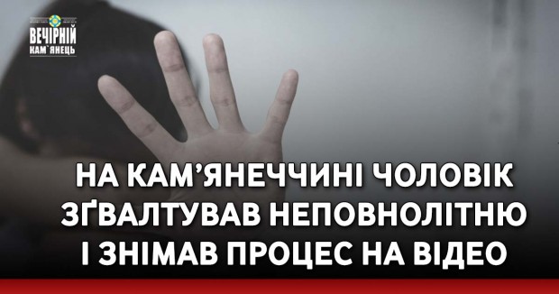 На Кам’янеччині чоловік зґвалтував неповнолітню і знімав процес на відео