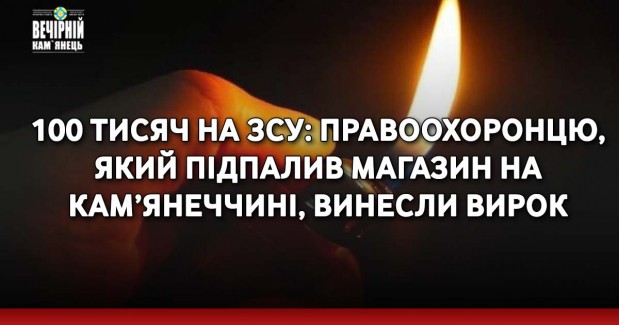 100 тисяч на ЗСУ: правоохоронцю, який підпалив магазин на Кам’янеччині, винесли вирок