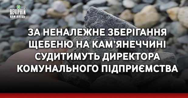 За неналежне зберігання щебеню на Кам’янеччині судитимуть директора комунального підприємства